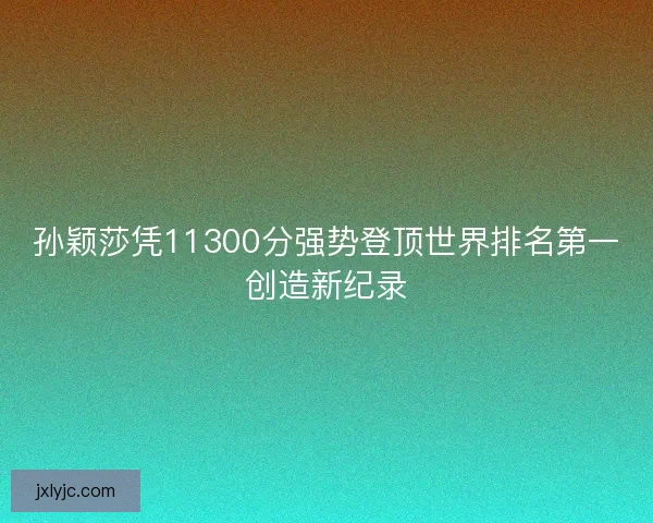 孙颖莎凭11300分强势登顶世界排名第一创造新纪录